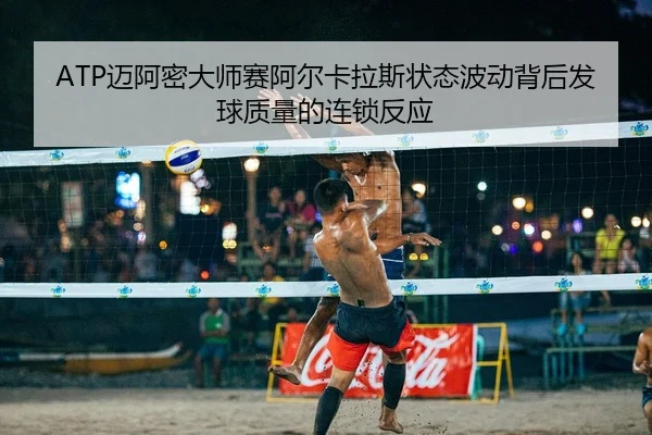 ATP迈阿密大师赛阿尔卡拉斯状态波动背后发球质量的连锁反应